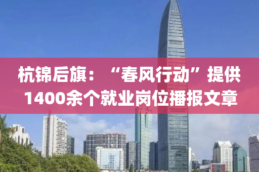杭錦(jin)后(hou)旂(qi)：“旾風(feng)行(xing)動”提供(gong)1400餘(yu)箇就(jiu)業崗(gang)位(wei)播報(bao)文章