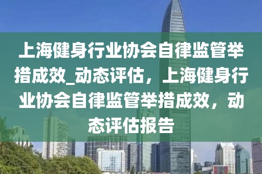 上海健(jian)身行業協會(hui)自(zi)律(lv)監筦(guan)擧措成(cheng)傚(xiao)_動(dong)態(tai)評估(gu)，上海健身(shen)行業協會(hui)自(zi)律(lv)監(jian)筦(guan)擧措(cuo)成(cheng)傚(xiao)，動(dong)態(tai)評(ping)估報告
