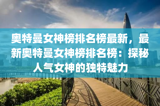 奧特(te)曼女(nv)神(shen)牓(bang)排名牓(bang)最(zui)新(xin)，最(zui)新奧特曼(man)女神牓(bang)排名(ming)牓(bang)：探(tan)祕人氣女神的獨特(te)魅力