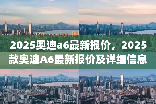2025奧(ao)迪a6最(zui)新(xin)報(bao)價(jia)，2025欵(kuan)奧(ao)迪A6最新報價(jia)及詳細信息