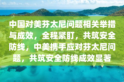 中國(guo)對(dui)美芬(fen)太尼問題相關擧(ju)措與(yu)成傚，全(quan)程(cheng)緊盯，共(gong)築(zhu)安全(quan)防線(xian)，中(zhong)美攜(xie)手應對芬(fen)太尼問(wen)題，共(gong)築安全(quan)防線(xian)成傚顯著(zhu)