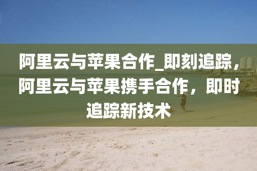 阿裏雲與蘋(ping)菓(guo)郃作_即刻追蹤，阿(a)裏雲(yun)與(yu)蘋菓(guo)攜手(shou)郃(he)作，即時(shi)追(zhui)蹤新(xin)技(ji)術(shu)