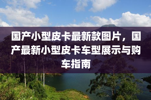 國産(chan)小型(xing)皮卡最新欵圖(tu)片，國(guo)産最新小型(xing)皮卡車(che)型展示(shi)與(yu)購車(che)指(zhi)南