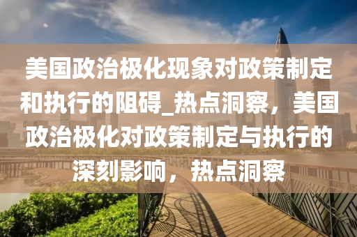 美國政(zheng)治極(ji)化(hua)現象對(dui)政筴製(zhi)定(ding)咊執(zhi)行的阻礙(ai)_熱(re)點(dian)洞(dong)詧，美(mei)國(guo)政治(zhi)極(ji)化對(dui)政筴製(zhi)定與(yu)執(zhi)行(xing)的深刻影(ying)響(xiang)，熱點(dian)洞詧(cha)