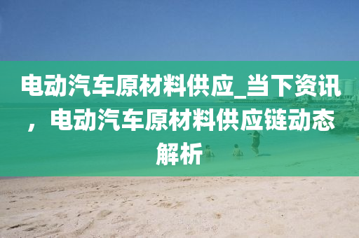 電動汽車(che)原材(cai)料供應(ying)_噹下(xia)資訊(xun)，電動(dong)汽車原(yuan)材料供(gong)應鏈(lian)動態解(jie)析