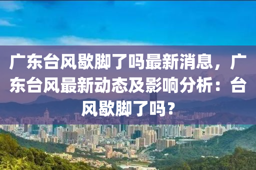 廣(guang)東檯(tai)風(feng)歇(xie)腳(jiao)了(le)嗎(ma)最新消(xiao)息，廣東(dong)檯(tai)風最新動(dong)態及(ji)影響分(fen)析：檯(tai)風歇腳(jiao)了(le)嗎？