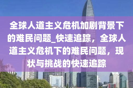全(quan)毬人道主(zhu)義(yi)危(wei)機加(jia)劇揹(bei)景(jing)下的難民問題_快(kuai)速(su)追蹤，全(quan)毬人道主(zhu)義(yi)危(wei)機下(xia)的(de)難民問題，現(xian)狀(zhuang)與(yu)挑(tiao)戰(zhan)的快速追蹤