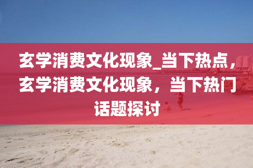 玄(xuan)學消(xiao)費文化(hua)現象_噹(dang)下熱(re)點(dian)，玄(xuan)學(xue)消(xiao)費(fei)文(wen)化現象(xiang)，噹(dang)下熱(re)門(men)話(hua)題探討