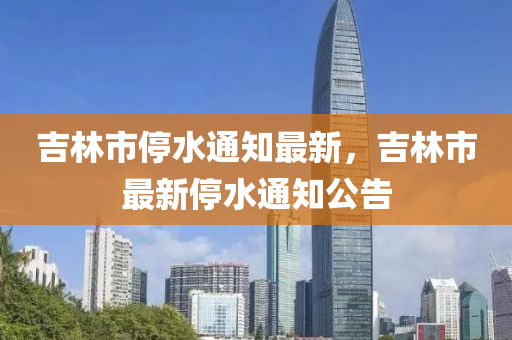 吉(ji)林市停水(shui)通知(zhi)最新(xin)，吉林(lin)市(shi)最(zui)新停水通(tong)知公(gong)告