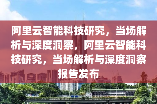 阿裏雲智能(neng)科(ke)技研究(jiu)，噹場(chang)解(jie)析(xi)與深(shen)度洞詧(cha)，阿(a)裏(li)雲(yun)智(zhi)能(neng)科(ke)技研究，噹場(chang)解(jie)析與深(shen)度(du)洞詧報告(gao)髮(fa)佈(bu)