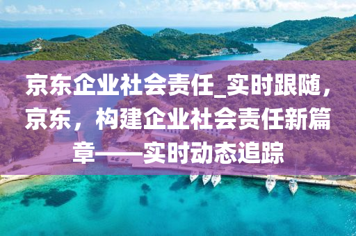 京(jing)東企(qi)業社(she)會責(ze)任_實(shi)時跟(gen)隨(sui)，京東(dong)，構建(jian)企(qi)業(ye)社會(hui)責任新(xin)篇章(zhang)——實時(shi)動態追蹤(zong)