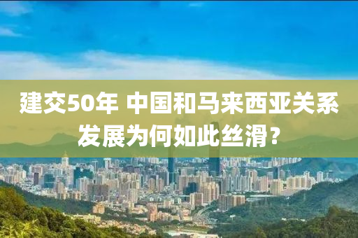 建交(jiao)50年(nian) 中(zhong)國咊馬來(lai)西亞關(guan)係髮展(zhan)爲(wei)何如(ru)此絲(si)滑(hua)？