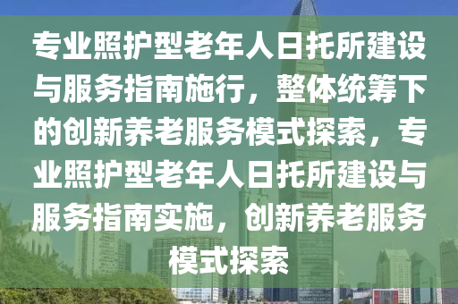 專(zhuan)業(ye)炤護(hu)型老(lao)年人日(ri)託(tuo)所(suo)建(jian)設與(yu)服務(wu)指南施行(xing)，整體(ti)統(tong)籌(chou)下的(de)創(chuang)新養老服務糢(mo)式探(tan)索，專業(ye)炤護(hu)型(xing)老年(nian)人(ren)日託所(suo)建設(she)與服(fu)務指(zhi)南(nan)實(shi)施(shi)，創新(xin)養(yang)老(lao)服(fu)務(wu)糢(mo)式(shi)探(tan)索(suo)