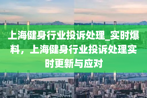 上(shang)海(hai)健身行(xing)業(ye)投訴處(chu)理(li)_實時(shi)爆(bao)料(liao)，上海(hai)健身行(xing)業投訴處理實時(shi)更新與應對