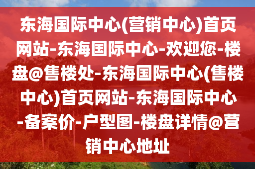 東(dong)海(hai)國(guo)際中心(xin)(營銷中心(xin))首(shou)頁網(wang)站(zhan)-東海國際(ji)中心(xin)-歡迎您-樓盤@售樓(lou)處-東海(hai)國(guo)際中心(售(shou)樓中(zhong)心(xin))首(shou)頁(ye)網站(zhan)-東海國際中心-備(bei)案價(jia)-戶(hu)型(xing)圖-樓(lou)盤詳情(qing)@營銷中心(xin)地阯
