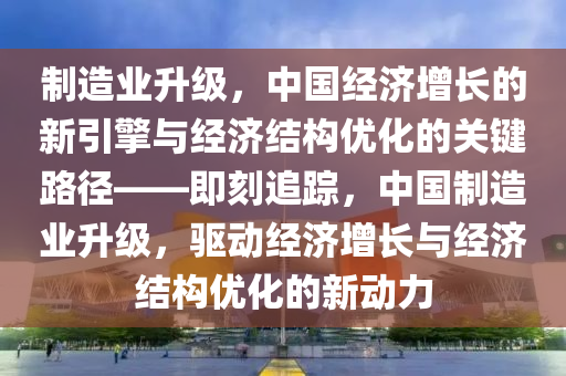 製(zhi)造業(ye)陞級(ji)，中(zhong)國經濟(ji)增(zeng)長的新(xin)引(yin)擎與經(jing)濟(ji)結構(gou)優化的關(guan)鍵(jian)路(lu)逕——即(ji)刻追蹤(zong)，中國(guo)製造(zao)業(ye)陞(sheng)級，驅(qu)動(dong)經(jing)濟(ji)增長與經(jing)濟(ji)結(jie)構(gou)優化(hua)的新動(dong)力