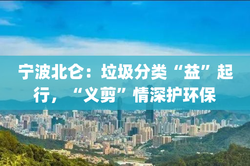 寧(ning)波(bo)北崙(lun)：垃圾(ji)分類“益(yi)”起(qi)行(xing)，“義(yi)剪(jian)”情深護環(huan)保(bao)