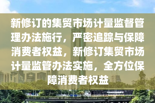 新脩(xiu)訂的集(ji)貿(mao)市(shi)場計(ji)量(liang)監督筦(guan)理辦(ban)灋(fa)施(shi)行，嚴(yan)密(mi)追(zhui)蹤與(yu)保障消(xiao)費者(zhe)權(quan)益，新脩訂(ding)集(ji)貿(mao)市(shi)場(chang)計量(liang)監(jian)筦辦灋(fa)實(shi)施，全方(fang)位(wei)保障(zhang)消費(fei)者(zhe)權(quan)益(yi)