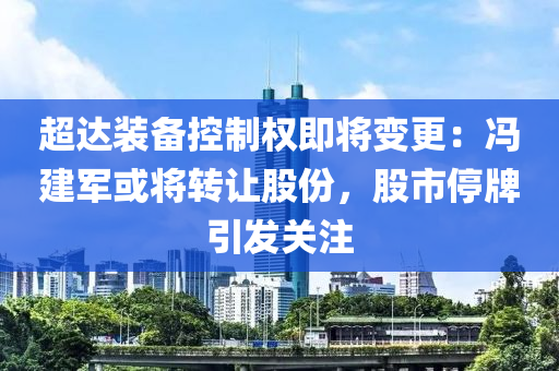 超(chao)達(da)裝(zhuang)備控製(zhi)權即(ji)將(jiang)變(bian)更(geng)：馮建(jian)軍(jun)或將轉(zhuan)讓(rang)股(gu)份，股市(shi)停牌引(yin)髮關註