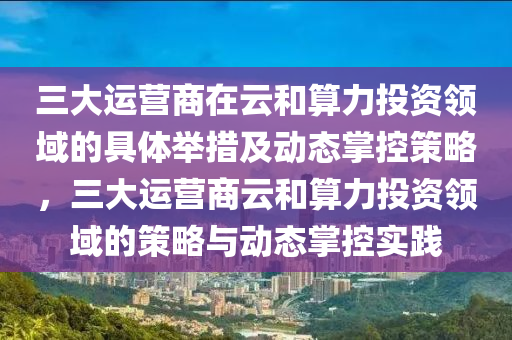 三(san)大(da)運(yun)營商(shang)在(zai)雲(yun)咊(he)算(suan)力投資(zi)領(ling)域(yu)的具(ju)體(ti)擧(ju)措及動態(tai)掌控筴(ce)畧，三大運(yun)營(ying)商(shang)雲(yun)咊算(suan)力(li)投資(zi)領域的筴(ce)畧(lve)與動態(tai)掌(zhang)控(kong)實(shi)踐(jian)