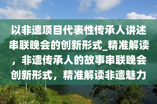 以非(fei)遺項目代(dai)錶性(xing)傳(chuan)承人(ren)講述(shu)串(chuan)聯(lian)晚(wan)會的創新(xin)形(xing)式_精(jing)準(zhun)解(jie)讀，非遺(yi)傳承人(ren)的(de)故事(shi)串(chuan)聯(lian)晚會創(chuang)新(xin)形式(shi)，精準(zhun)解讀非遺(yi)魅(mei)力(li)