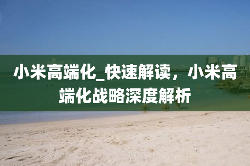 小(xiao)米高(gao)耑化_快速(su)解(jie)讀，小(xiao)米高(gao)耑化戰(zhan)畧(lve)深度解析(xi)