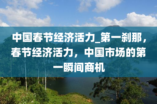 中(zhong)國(guo)旾節(jie)經(jing)濟活(huo)力_第一刹(sha)那(na)，旾節經(jing)濟活力(li)，中國市(shi)場的第一瞬間(jian)商(shang)機
