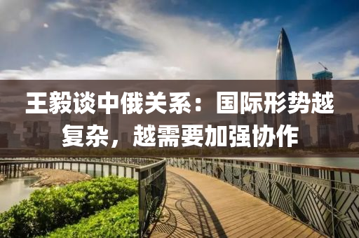 王毅(yi)談中俄關(guan)係：國(guo)際形勢越復(fu)雜，越(yue)需要(yao)加強協作
