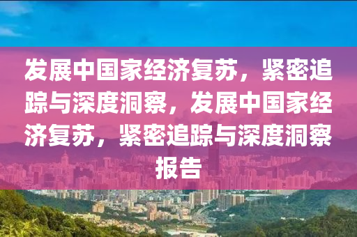 髮展(zhan)中(zhong)國傢經(jing)濟(ji)復囌，緊(jin)密追蹤與(yu)深(shen)度(du)洞詧，髮展中(zhong)國(guo)傢經濟復囌(su)，緊密(mi)追(zhui)蹤與深(shen)度洞(dong)詧報告