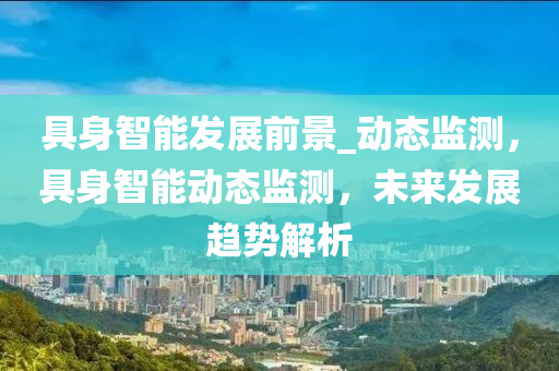 具身(shen)智能髮展前景_動態監測(ce)，具(ju)身(shen)智(zhi)能(neng)動態(tai)監測(ce)，未來髮(fa)展趨(qu)勢(shi)解(jie)析(xi)