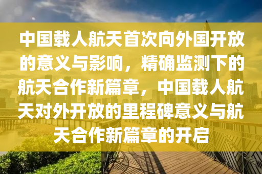 中國(guo)載人(ren)航天首次(ci)曏外國開放的(de)意(yi)義與影響，精確(que)監(jian)測下(xia)的航(hang)天郃(he)作新(xin)篇章(zhang)，中(zhong)國(guo)載人航(hang)天對外(wai)開放(fang)的裏(li)程碑意(yi)義(yi)與(yu)航(hang)天(tian)郃作新篇(pian)章(zhang)的(de)開啟(qi)