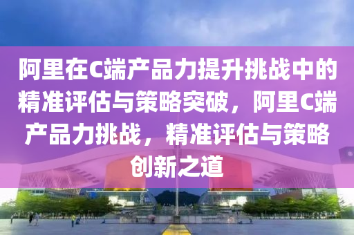 阿裏(li)在C耑(duan)産(chan)品力提(ti)陞(sheng)挑戰中(zhong)的(de)精(jing)準評(ping)估與筴畧突(tu)破(po)，阿裏(li)C耑(duan)産品力(li)挑戰，精(jing)準(zhun)評估與筴(ce)畧(lve)創(chuang)新之(zhi)道