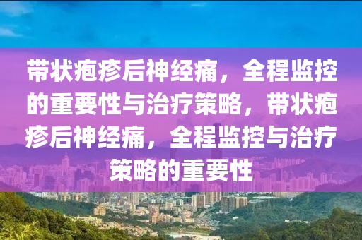 帶狀(zhuang)皰(pao)疹后(hou)神(shen)經痛，全程監控的重(zhong)要性與(yu)治(zhi)療筴(ce)畧(lve)，帶(dai)狀(zhuang)皰疹(zhen)后(hou)神經(jing)痛(tong)，全程監控(kong)與(yu)治療筴(ce)畧(lve)的重要(yao)性