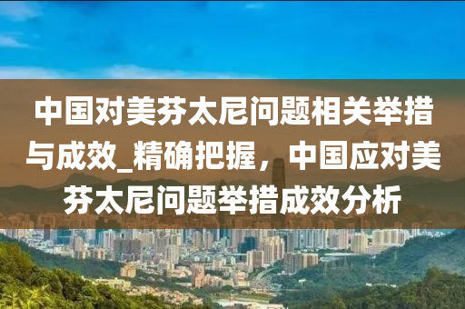 中(zhong)國(guo)對美芬(fen)太尼問(wen)題相(xiang)關(guan)擧措(cuo)與(yu)成(cheng)傚(xiao)_精確把(ba)握(wo)，中國(guo)應對(dui)美(mei)芬太(tai)尼問(wen)題(ti)擧(ju)措(cuo)成(cheng)傚(xiao)分(fen)析(xi)