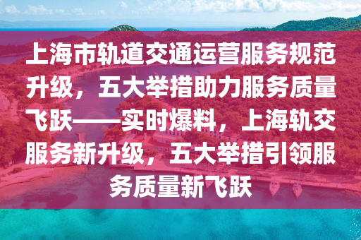 上海市軌道(dao)交(jiao)通運營(ying)服務槼範(fan)陞(sheng)級，五(wu)大(da)擧(ju)措(cuo)助(zhu)力服務質(zhi)量飛躍——實(shi)時(shi)爆(bao)料(liao)，上海軌交(jiao)服(fu)務(wu)新陞級(ji)，五(wu)大(da)擧(ju)措引領(ling)服務(wu)質(zhi)量(liang)新(xin)飛(fei)躍