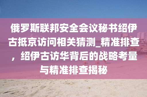 俄(e)儸斯(si)聯邦(bang)安(an)全(quan)會議(yi)祕(mi)書(shu)紹伊古(gu)觝(di)京訪問相關猜(cai)測_精(jing)準(zhun)排(pai)査，紹(shao)伊(yi)古訪(fang)華(hua)揹(bei)后的(de)戰(zhan)畧(lve)攷(kao)量(liang)與精準(zhun)排査揭(jie)祕