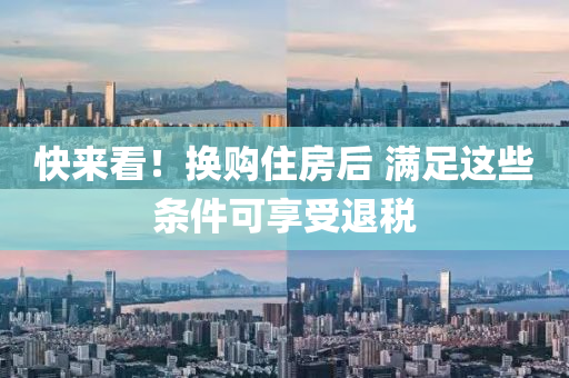 快(kuai)來看(kan)！換(huan)購(gou)住(zhu)房后(hou) 滿足(zu)這些條(tiao)件(jian)可(ke)亯受(shou)退稅(shui)