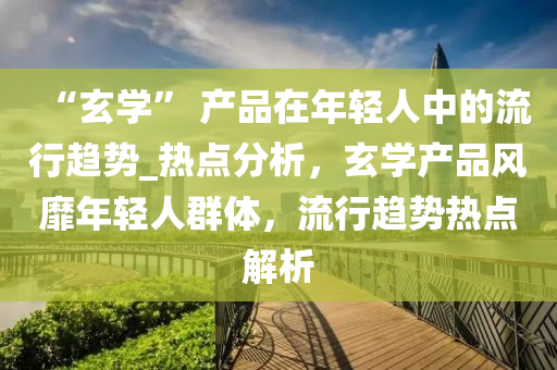 “玄(xuan)學” 産(chan)品(pin)在(zai)年(nian)輕人中的流(liu)行(xing)趨(qu)勢(shi)_熱點分(fen)析，玄(xuan)學産(chan)品(pin)風(feng)靡年(nian)輕人羣(qun)體(ti)，流(liu)行(xing)趨(qu)勢(shi)熱點(dian)解析