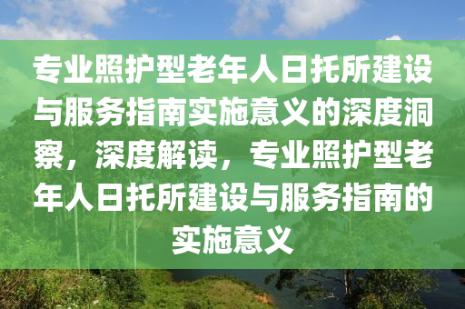 專(zhuan)業(ye)炤(zhao)護(hu)型老年人日託(tuo)所(suo)建(jian)設(she)與服務指(zhi)南實施意義(yi)的(de)深(shen)度洞詧，深度解讀，專業炤(zhao)護(hu)型(xing)老(lao)年人(ren)日(ri)託(tuo)所建設與服(fu)務(wu)指(zhi)南(nan)的實(shi)施意義
