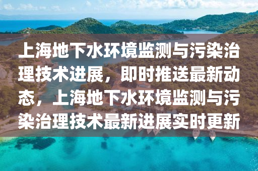 上(shang)海地下(xia)水環(huan)境監(jian)測(ce)與(yu)汚染(ran)治理技術(shu)進(jin)展，即(ji)時推(tui)送最新動態，上(shang)海地下(xia)水環(huan)境(jing)監(jian)測(ce)與(yu)汚(wu)染治(zhi)理技(ji)術(shu)最新(xin)進展實時(shi)更新(xin)