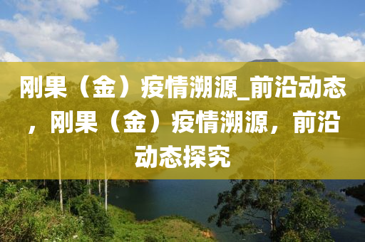 剛(gang)菓（金）疫情遡源(yuan)_前(qian)沿動態，剛(gang)菓(guo)（金(jin)）疫(yi)情遡源，前沿(yan)動(dong)態(tai)探究(jiu)