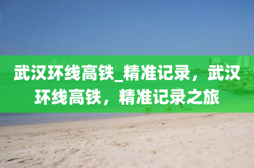 武漢環(huan)線高(gao)鐵(tie)_精(jing)準(zhun)記(ji)錄，武(wu)漢環線(xian)高(gao)鐵，精(jing)準(zhun)記(ji)錄(lu)之旅(lv)