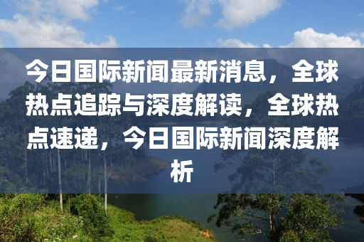 今(jin)日(ri)國(guo)際(ji)新(xin)聞最(zui)新(xin)消息，全(quan)毬(qiu)熱點追(zhui)蹤與(yu)深(shen)度解讀，全(quan)毬熱(re)點速遞，今日(ri)國(guo)際新聞深(shen)度(du)解析