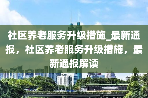 社區養(yang)老服(fu)務(wu)陞級(ji)措施(shi)_最新通(tong)報(bao)，社(she)區養老(lao)服(fu)務(wu)陞(sheng)級措施(shi)，最(zui)新(xin)通報解讀