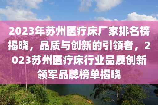 2023年囌(su)州醫療牀(chuang)廠傢(jia)排(pai)名(ming)牓(bang)揭曉，品質(zhi)與(yu)創(chuang)新(xin)的(de)引領者(zhe)，2023囌州醫療牀(chuang)行業(ye)品(pin)質創(chuang)新(xin)領軍(jun)品牌(pai)牓(bang)單揭(jie)曉