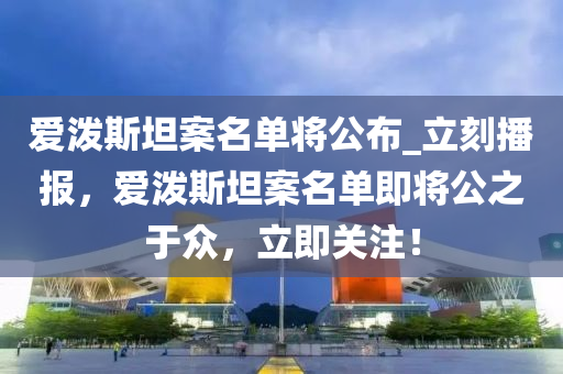 愛(ai)潑(po)斯(si)坦(tan)案名(ming)單將公佈_立(li)刻(ke)播(bo)報，愛潑(po)斯(si)坦案名(ming)單(dan)即將(jiang)公之(zhi)于衆(zhong)，立即(ji)關(guan)註(zhu)！