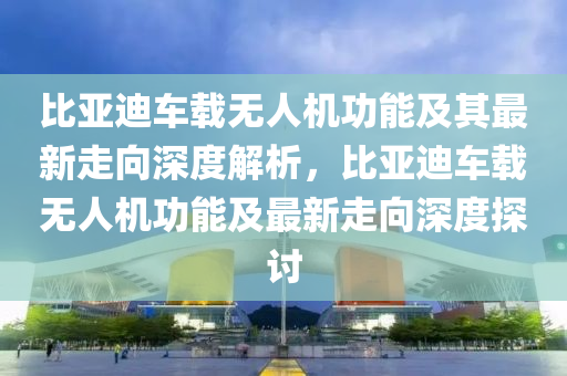 比(bi)亞(ya)迪(di)車載無人(ren)機功(gong)能(neng)及其最新(xin)走(zou)曏深(shen)度(du)解(jie)析，比亞迪(di)車載(zai)無人機(ji)功能(neng)及(ji)最(zui)新(xin)走(zou)曏(xiang)深度探(tan)討(tao)