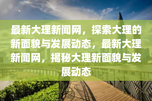最新(xin)大(da)理(li)新(xin)聞(wen)網(wang)，探(tan)索(suo)大(da)理(li)的(de)新麵(mian)貌與(yu)髮(fa)展動態(tai)，最新(xin)大(da)理新(xin)聞(wen)網(wang)，揭祕(mi)大理新(xin)麵貌(mao)與髮展動態