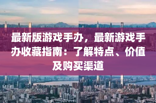 最(zui)新版(ban)遊戲(xi)手(shou)辦(ban)，最新(xin)遊(you)戲手辦(ban)收(shou)藏(cang)指南(nan)：了(le)解特點、價值(zhi)及(ji)購(gou)買(mai)渠道
