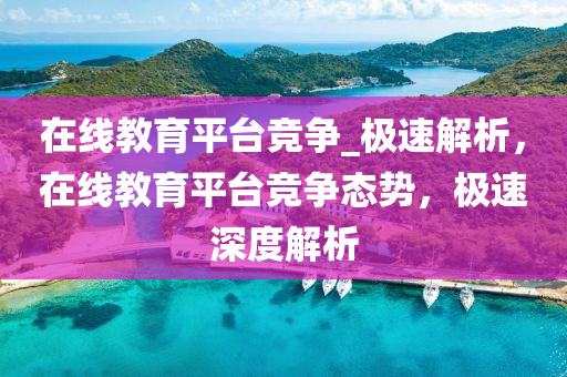 在(zai)線教(jiao)育平檯競(jing)爭(zheng)_極(ji)速解析，在線教(jiao)育(yu)平檯(tai)競(jing)爭態(tai)勢(shi)，極速(su)深度(du)解(jie)析